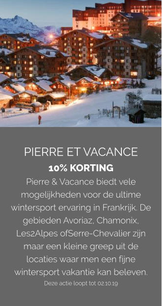 PIERRE ET VACANCE 10% KORTING Pierre & Vacance biedt vele mogelijkheden voor de ultime wintersport ervaring in Frankrijk. De gebieden Avoriaz, Chamonix, Les2Alpes ofSerre-Chevalier zijn maar een kleine greep uit de locaties waar men een fijne wintersport vakantie kan beleven. Deze actie loopt tot 02.10.19